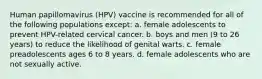 Human papillomavirus (HPV) vaccine is recommended for all of the following populations except: a. female adolescents to prevent HPV-related cervical cancer. b. boys and men (9 to 26 years) to reduce the likelihood of genital warts. c. female preadolescents ages 6 to 8 years. d. female adolescents who are not sexually active.