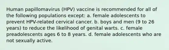 Human papillomavirus (HPV) vaccine is recommended for all of the following populations except: a. female adolescents to prevent HPV-related cervical cancer. b. boys and men (9 to 26 years) to reduce the likelihood of genital warts. c. female preadolescents ages 6 to 8 years. d. female adolescents who are not sexually active.