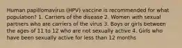 Human papillomavirus (HPV) vaccine is recommended for what population? 1. Carriers of the disease 2. Women with sexual partners who are carriers of the virus 3. Boys or girls between the ages of 11 to 12 who are not sexually active 4. Girls who have been sexually active for less than 12 months