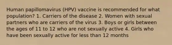 Human papillomavirus (HPV) vaccine is recommended for what population? 1. Carriers of the disease 2. Women with sexual partners who are carriers of the virus 3. Boys or girls between the ages of 11 to 12 who are not sexually active 4. Girls who have been sexually active for less than 12 months