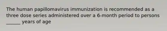 The human papillomavirus immunization is recommended as a three dose series administered over a 6-month period to persons ______ years of age