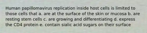 Human papillomavirus replication inside host cells is limited to those cells that a. are at the surface of the skin or mucosa b. are resting stem cells c. are growing and differentiating d. express the CD4 protein e. contain sialic acid sugars on their surface