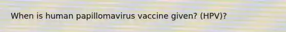 When is human papillomavirus vaccine given? (HPV)?