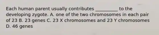 Each human parent usually contributes __________ to the developing zygote. A. one of the two chromosomes in each pair of 23 B. 23 genes C. 23 X chromosomes and 23 Y chromosomes D. 46 genes