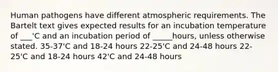 Human pathogens have different atmospheric requirements. The Bartelt text gives expected results for an incubation temperature of ___'C and an incubation period of _____hours, unless otherwise stated. 35-37'C and 18-24 hours 22-25'C and 24-48 hours 22-25'C and 18-24 hours 42'C and 24-48 hours