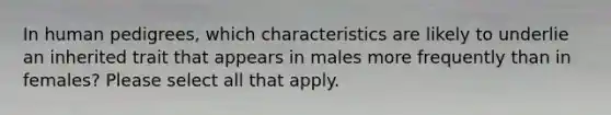 In human pedigrees, which characteristics are likely to underlie an inherited trait that appears in males more frequently than in females? Please select all that apply.