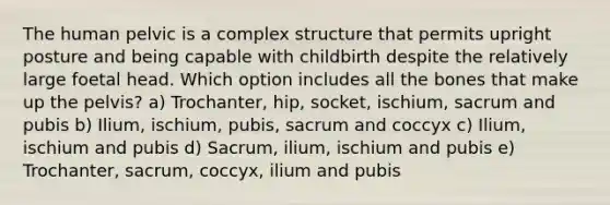 The human pelvic is a complex structure that permits upright posture and being capable with childbirth despite the relatively large foetal head. Which option includes all the bones that make up the pelvis? a) Trochanter, hip, socket, ischium, sacrum and pubis b) Ilium, ischium, pubis, sacrum and coccyx c) Ilium, ischium and pubis d) Sacrum, ilium, ischium and pubis e) Trochanter, sacrum, coccyx, ilium and pubis