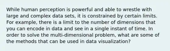 While human perception is powerful and able to wrestle with large and complex data sets, it is constrained by certain limits. For example, there is a limit to the number of dimensions that you can encode in data and see in a single instant of time. In order to solve the multi-dimensional problem, what are some of the methods that can be used in data visualization?