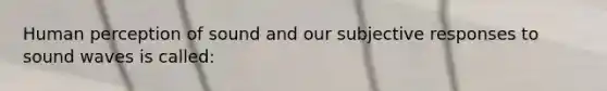 Human perception of sound and our subjective responses to sound waves is called: