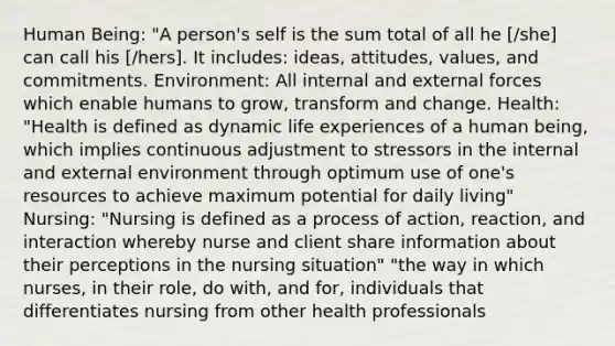 Human Being: "A person's self is the sum total of all he [/she] can call his [/hers]. It includes: ideas, attitudes, values, and commitments. Environment: All internal and external forces which enable humans to grow, transform and change. Health: "Health is defined as dynamic life experiences of a human being, which implies continuous adjustment to stressors in the internal and external environment through optimum use of one's resources to achieve maximum potential for daily living" Nursing: "Nursing is defined as a process of action, reaction, and interaction whereby nurse and client share information about their perceptions in the nursing situation" "the way in which nurses, in their role, do with, and for, individuals that differentiates nursing from other health professionals