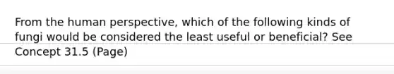 From the human perspective, which of the following kinds of fungi would be considered the least useful or beneficial? See Concept 31.5 (Page)