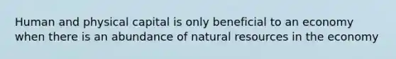 Human and physical capital is only beneficial to an economy when there is an abundance of natural resources in the economy