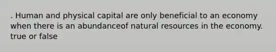 . Human and physical capital are only beneficial to an economy when there is an abundanceof natural resources in the economy. true or false