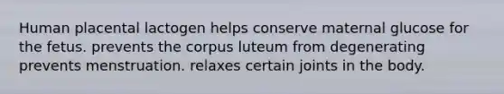 Human placental lactogen helps conserve maternal glucose for the fetus. prevents the corpus luteum from degenerating prevents menstruation. relaxes certain joints in the body.