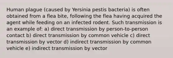 Human plague (caused by Yersinia pestis bacteria) is often obtained from a flea bite, following the flea having acquired the agent while feeding on an infected rodent. Such transmission is an example of: a) direct transmission by person-to-person contact b) direct transmission by common vehicle c) direct transmission by vector d) indirect transmission by common vehicle e) indirect transmission by vector