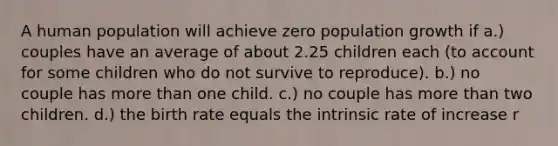 A human population will achieve zero population growth if a.) couples have an average of about 2.25 children each (to account for some children who do not survive to reproduce). b.) no couple has more than one child. c.) no couple has more than two children. d.) the birth rate equals the intrinsic rate of increase r