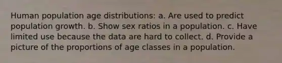 Human population age distributions: a. Are used to predict population growth. b. Show sex ratios in a population. c. Have limited use because the data are hard to collect. d. Provide a picture of the proportions of age classes in a population.