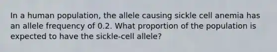 In a human population, the allele causing sickle cell anemia has an allele frequency of 0.2. What proportion of the population is expected to have the sickle-cell allele?