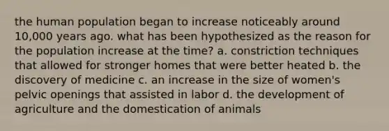 the human population began to increase noticeably around 10,000 years ago. what has been hypothesized as the reason for the population increase at the time? a. constriction techniques that allowed for stronger homes that were better heated b. the discovery of medicine c. an increase in the size of women's pelvic openings that assisted in labor d. the development of agriculture and the domestication of animals