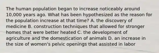 The human population began to increase noticeably around 10,000 years ago. What has been hypothesized as the reason for the population increase at that time? A. the discovery of medicine B. construction techniques that allowed for stronger homes that were better heated C. the development of agriculture and the domestication of animals D. an increase in the size of women's pelvic openings that assisted in labor