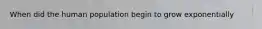 When did the human population begin to grow exponentially