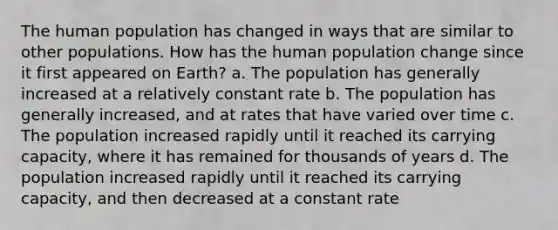 The human population has changed in ways that are similar to other populations. How has the human population change since it first appeared on Earth? a. The population has generally increased at a relatively constant rate b. The population has generally increased, and at rates that have varied over time c. The population increased rapidly until it reached its carrying capacity, where it has remained for thousands of years d. The population increased rapidly until it reached its carrying capacity, and then decreased at a constant rate