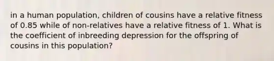 in a human population, children of cousins have a relative fitness of 0.85 while of non-relatives have a relative fitness of 1. What is the coefficient of inbreeding depression for the offspring of cousins in this population?