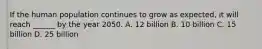 If the human population continues to grow as expected, it will reach ______ by the year 2050. A. 12 billion B. 10 billion C. 15 billion D. 25 billion