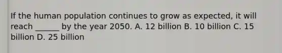 If the human population continues to grow as expected, it will reach ______ by the year 2050. A. 12 billion B. 10 billion C. 15 billion D. 25 billion