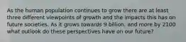 As the human population continues to grow there are at least three different viewpoints of growth and the impacts this has on future societies. As it grows towards 9 billion, and more by 2100 what outlook do these perspectives have on our future?