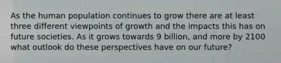 As the human population continues to grow there are at least three different viewpoints of growth and the impacts this has on future societies. As it grows towards 9 billion, and more by 2100 what outlook do these perspectives have on our future?