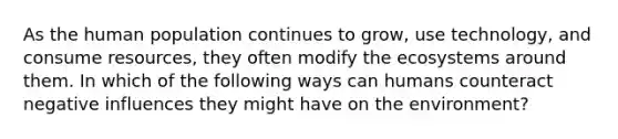 As the human population continues to grow, use technology, and consume resources, they often modify <a href='https://www.questionai.com/knowledge/k49x5J3j3W-the-ecosystem' class='anchor-knowledge'>the ecosystem</a>s around them. In which of the following ways can humans counteract negative influences they might have on the environment?
