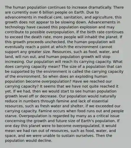 The human population continues to increase dramatically. There are currently over 6 billion people on Earth. Due to advancements in medical care, sanitation, and agriculture, this growth does not appear to be slowing down. Advancements in technology have caused this population explosion and may contribute to possible overpopulation. If the birth rate continues to exceed the death rate, more people will inhabit the planet. If this growth proceeds unchecked, the human population will eventually reach a point at which the environment cannot support any greater size. Resources, such as food, water, and land, will run out, and human population growth will stop increasing. Our population will reach its carrying capacity. What does carrying capacity mean? The size of a population that can be supported by the environment is called the carrying capacity of the environment. So when does an exploding human population become overpopulation? Have we reached our carrying capacity? It seems that we have not quite reached it yet. If we had, then we would start to see human population growth level off or decrease. Our population would naturally reduce in numbers through famine and lack of essential resources, such as fresh water and shelter, if we exceeded our carrying capacity. Famine occurs when food runs out and people starve. Overpopulation is regarded by many as a critical issue concerning the growth and future size of Earth's population. If one day this planet were to become overpopulated, it would mean we had ran out of resources, such as food, water, and space, and we were unable to sustain ourselves. Then the population would decline.