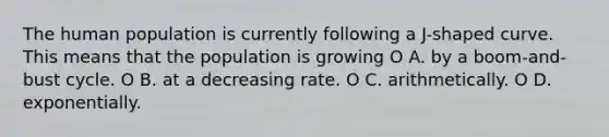 The human population is currently following a J-shaped curve. This means that the population is growing O A. by a boom-and-bust cycle. O B. at a decreasing rate. O C. arithmetically. O D. exponentially.