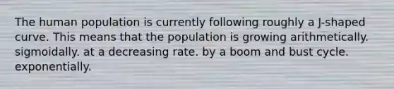 The human population is currently following roughly a J-shaped curve. This means that the population is growing arithmetically. sigmoidally. at a decreasing rate. by a boom and bust cycle. exponentially.