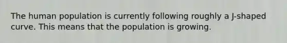 The human population is currently following roughly a J-shaped curve. This means that the population is growing.