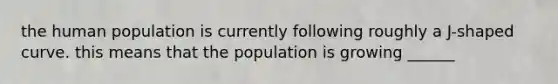 the human population is currently following roughly a J-shaped curve. this means that the population is growing ______