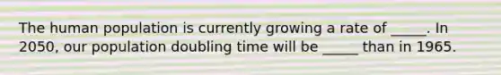 The human population is currently growing a rate of _____. In 2050, our population doubling time will be _____ than in 1965.