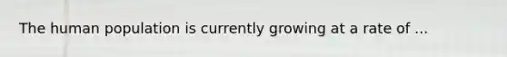 The human population is currently growing at a rate of ...