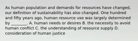 As human population and demands for resources have changed, our definition of sustainability has also changed. One hundred and fifty years ago, human resource use was largely determined by ________. A. human needs or desires B. the necessity to avoid human conflict C. the understanding of resource supply D. consideration of human justice