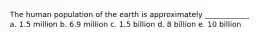 The human population of the earth is approximately ____________ a. 1.5 million b. 6.9 million c. 1.5 billion d. 8 billion e. 10 billion