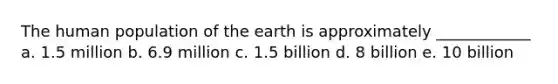 The human population of the earth is approximately ____________ a. 1.5 million b. 6.9 million c. 1.5 billion d. 8 billion e. 10 billion