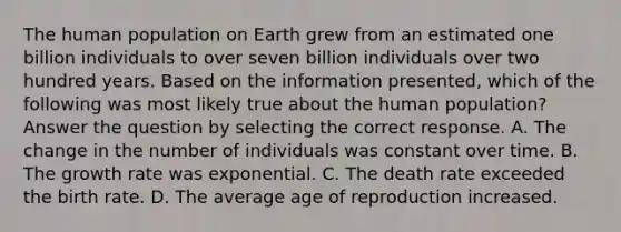 The human population on Earth grew from an estimated one billion individuals to over seven billion individuals over two hundred years. Based on the information presented, which of the following was most likely true about the human population? Answer the question by selecting the correct response. A. The change in the number of individuals was constant over time. B. The growth rate was exponential. C. The death rate exceeded the birth rate. D. The average age of reproduction increased.