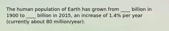 The human population of Earth has grown from ____ billion in 1900 to ____ billion in 2015, an increase of 1.4% per year (currently about 80 million/year).