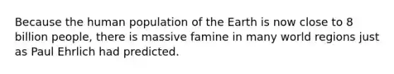 Because the human population of the Earth is now close to 8 billion people, there is massive famine in many world regions just as Paul Ehrlich had predicted.