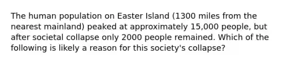 The human population on Easter Island (1300 miles from the nearest mainland) peaked at approximately 15,000 people, but after societal collapse only 2000 people remained. Which of the following is likely a reason for this society's collapse?