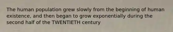 The human population grew slowly from the beginning of human existence, and then began to grow exponentially during the second half of the TWENTIETH century