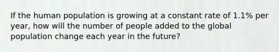 If the human population is growing at a constant rate of 1.1% per year, how will the number of people added to the global population change each year in the future?