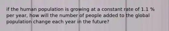 if the human population is growing at a constant rate of 1.1 % per year, how will the number of people added to the global population change each year in the future?