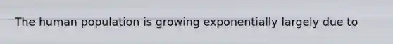 The human population is growing exponentially largely due to